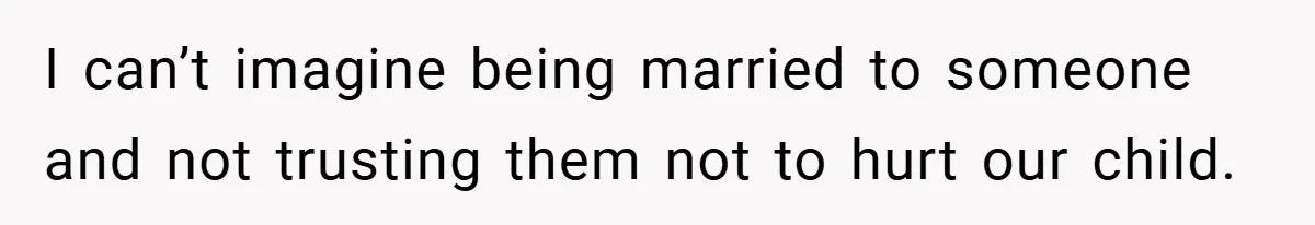 I can’t imagine being married to someone and not trusting them not to hurt our child.