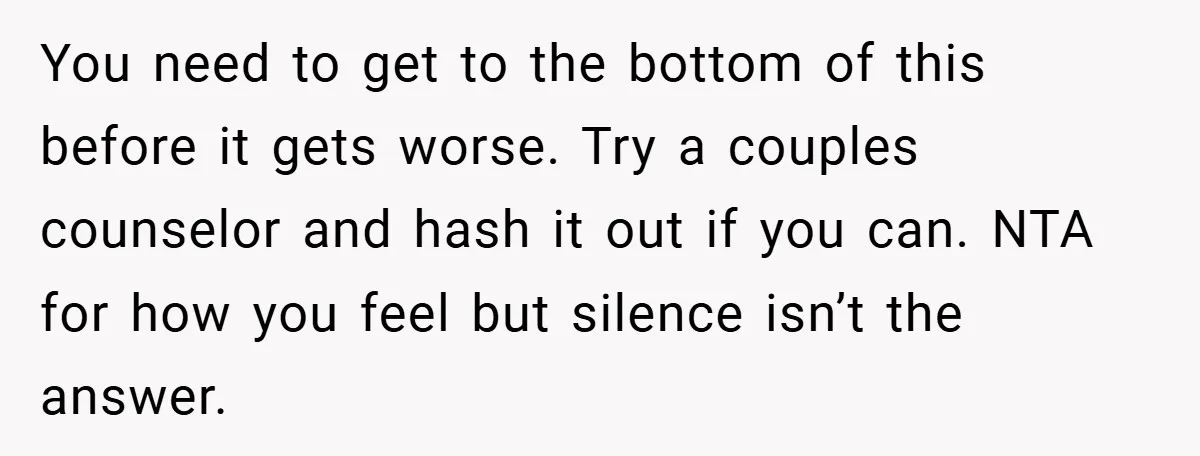 You need to get to the bottom of this before it gets worse. Try a couples counselor and hash it out if you can. NTA for how you feel but...