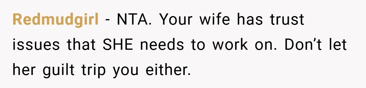 Redmudgirl − NTA. Your wife has trust issues that SHE needs to work on. Don’t let her guilt trip you either.