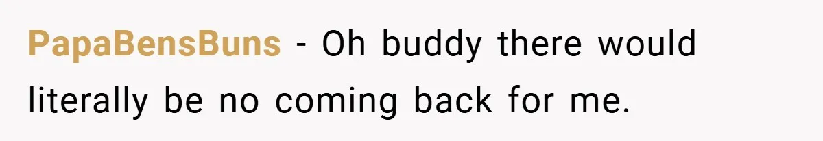 PapaBensBuns − Oh buddy there would literally be no coming back for me.
