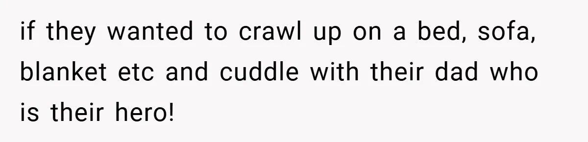 if they wanted to crawl up on a bed, sofa, blanket etc and cuddle with their dad who is their hero!