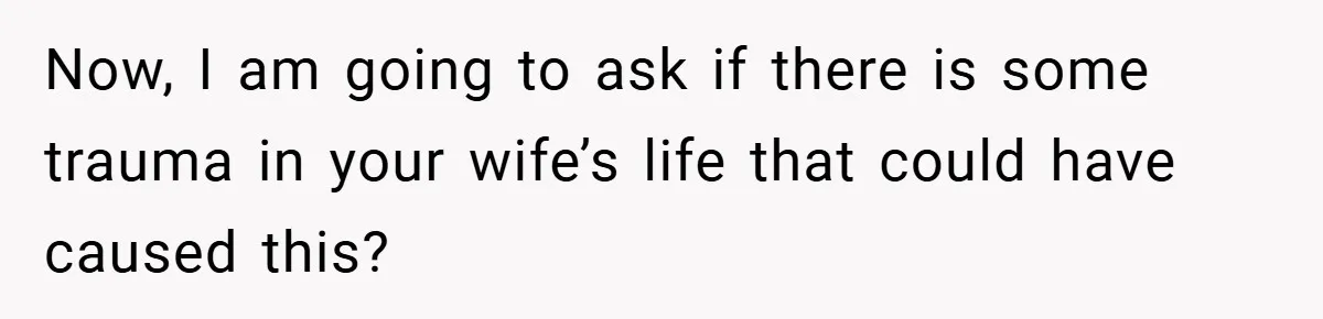 Now, I am going to ask if there is some trauma in your wife’s life that could have caused this?