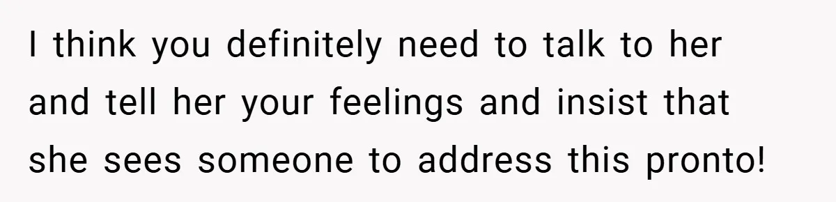 I think you definitely need to talk to her and tell her your feelings and insist that she sees someone to address this pronto!