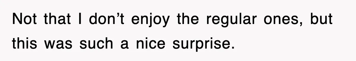 Not that I don’t enjoy the regular ones, but this was such a nice surprise.