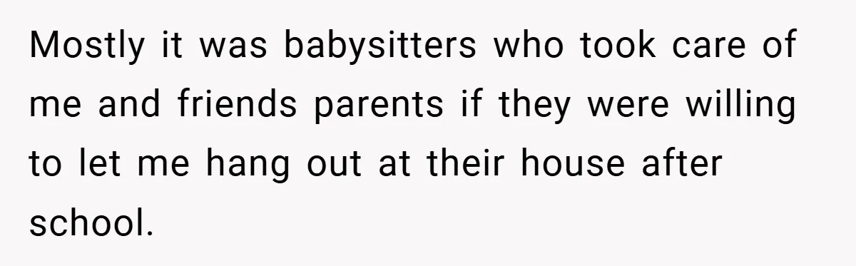 Mostly it was babysitters who took care of me and friends parents if they were willing to let me hang out at their house after school.