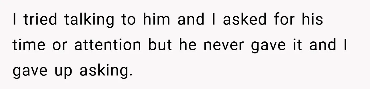 I tried talking to him and I asked for his time or attention but he never gave it and I gave up asking.