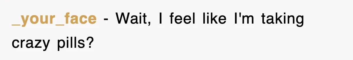 _your_face − Wait, I feel like I'm taking crazy pills?