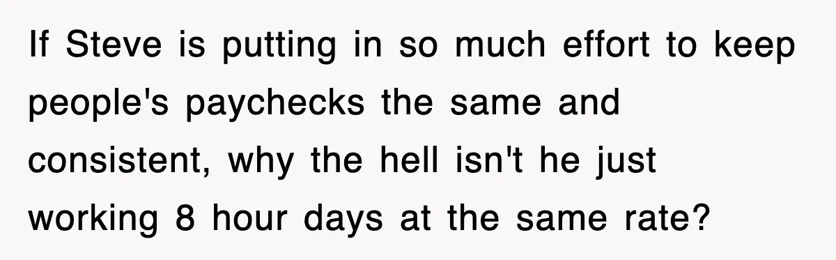 If Steve is putting in so much effort to keep people's paychecks the same and consistent, why the hell isn't he just working 8 hour days at the same rate?