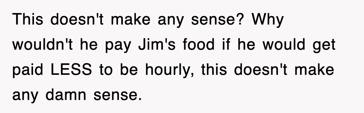 This doesn't make any sense? Why wouldn't he pay Jim's food if he would get paid LESS to be hourly, this doesn't make any damn sense.
