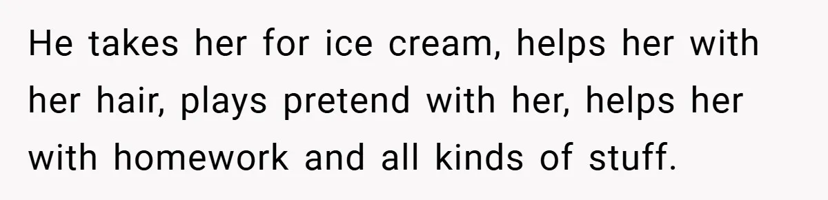 He takes her for ice cream, helps her with her hair, plays pretend with her, helps her with homework and all kinds of stuff.