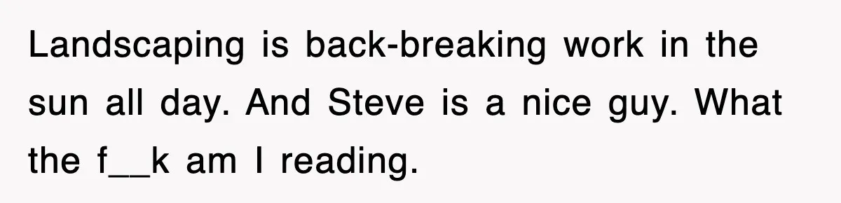 Landscaping is back-breaking work in the sun all day. And Steve is a nice guy. What the f__k am I reading.