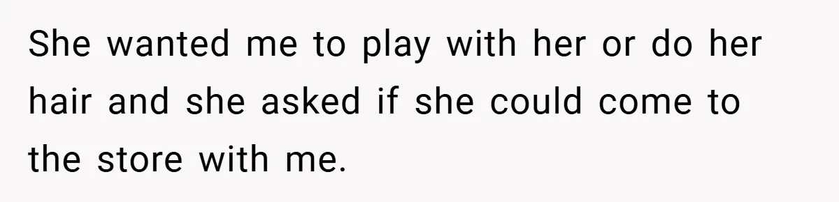 She wanted me to play with her or do her hair and she asked if she could come to the store with me.
