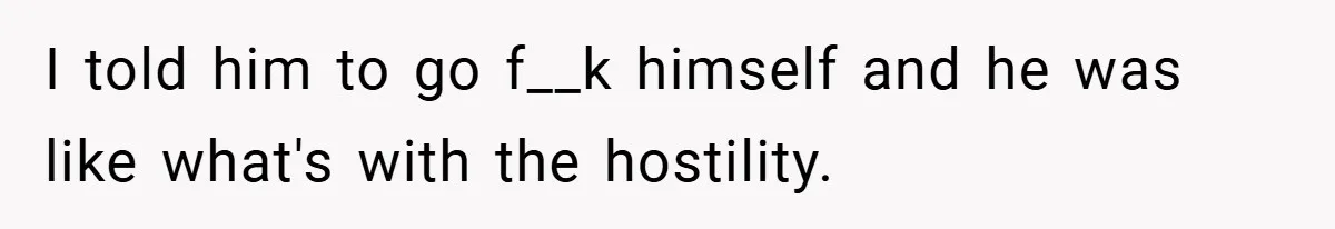 I told him to go f__k himself and he was like what's with the hostility.