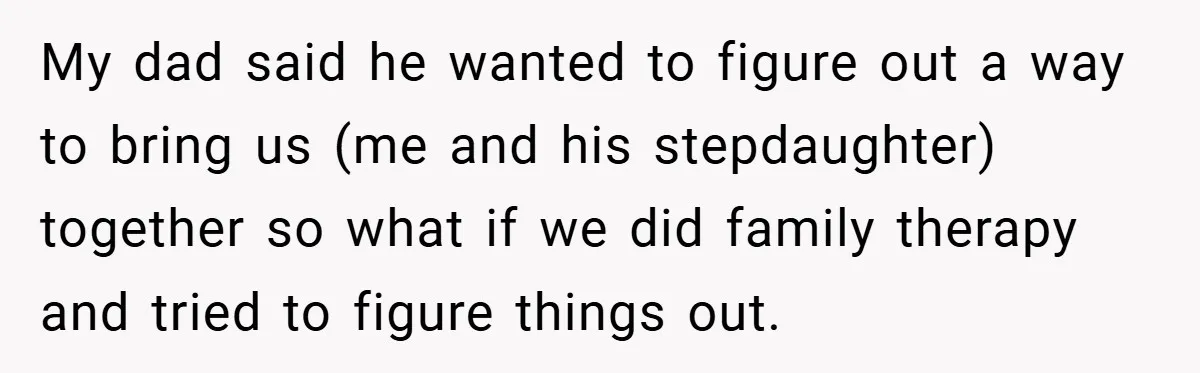 My dad said he wanted to figure out a way to bring us (me and his stepdaughter) together so what if we did family therapy and tried to figure things...