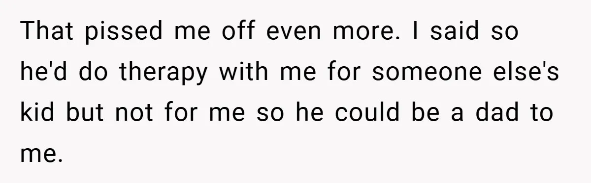 That pissed me off even more. I said so he'd do therapy with me for someone else's kid but not for me so he could be a dad to me.