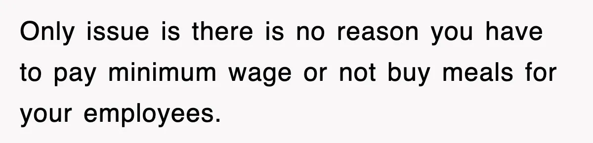 Only issue is there is no reason you have to pay minimum wage or not buy meals for your employees.