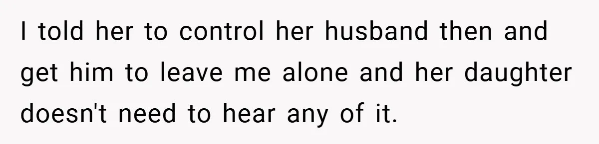 I told her to control her husband then and get him to leave me alone and her daughter doesn't need to hear any of it.