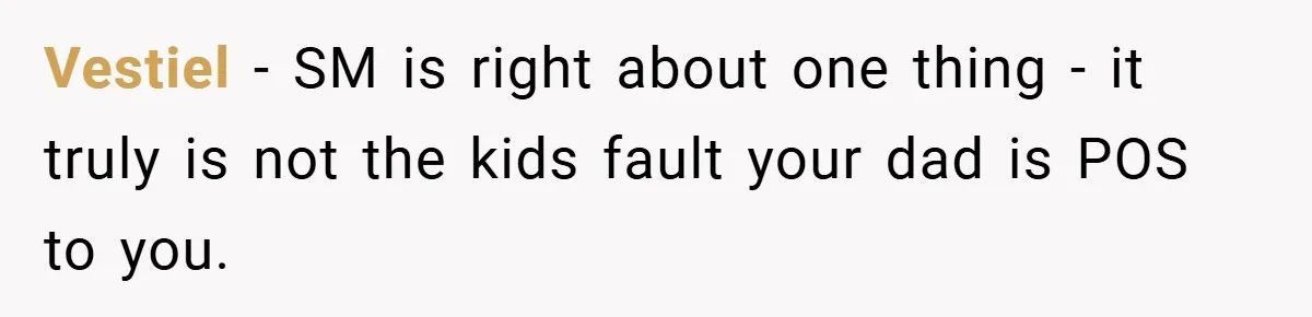Vestiel − SM is right about one thing - it truly is not the kids fault your dad is POS to you.