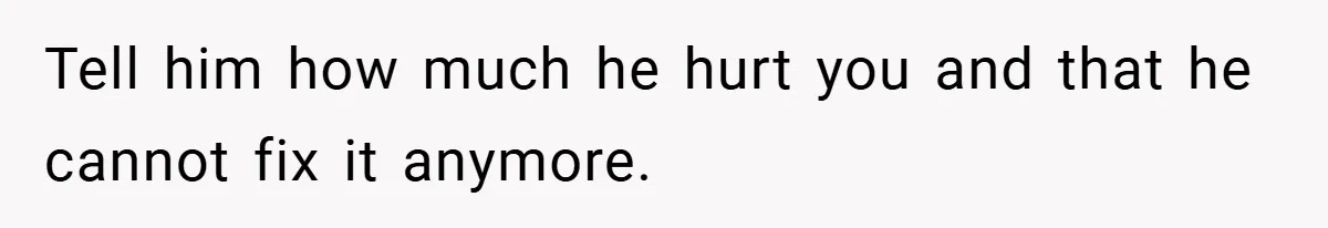 Tell him how much he hurt you and that he cannot fix it anymore.