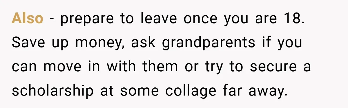 Also - prepare to leave once you are 18. Save up money, ask grandparents if you can move in with them or try to secure a scholarship at some collage...