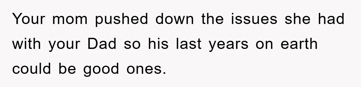 Your mom pushed down the issues she had with your Dad so his last years on earth could be good ones.