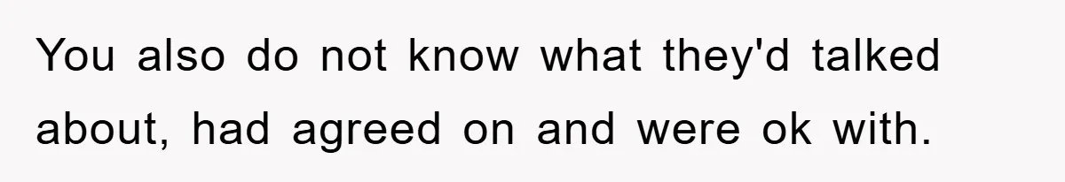 You also do not know what they'd talked about, had agreed on and were ok with.