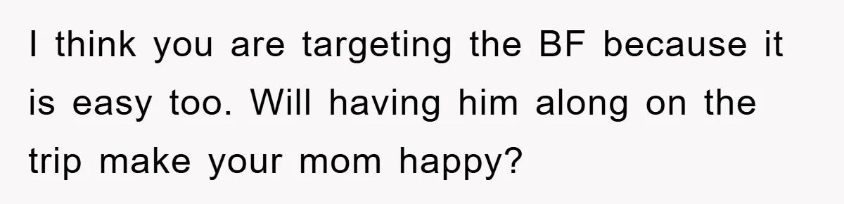 I think you are targeting the BF because it is easy too. Will having him along on the trip make your mom happy?