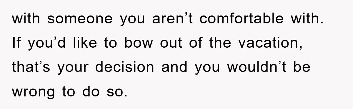 with someone you aren’t comfortable with. If you’d like to bow out of the vacation, that’s your decision and you wouldn’t be wrong to do so.