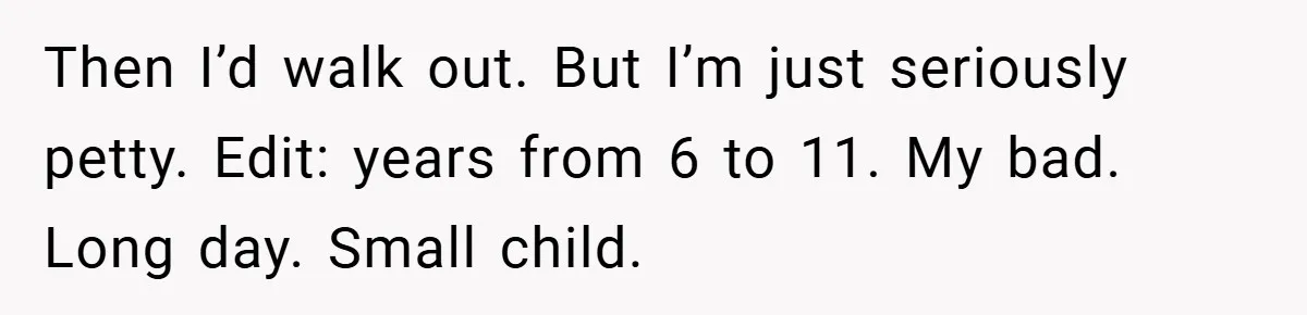 Then I’d walk out. But I’m just seriously petty. Edit: years from 6 to 11. My bad. Long day. Small child.