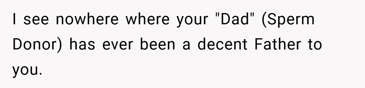 I see nowhere where your "Dad" (Sperm Donor) has ever been a decent Father to you.