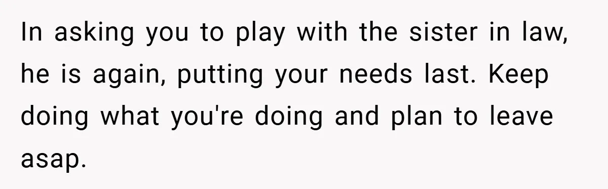 In asking you to play with the sister in law, he is again, putting your needs last. Keep doing what you're doing and plan to leave asap.
