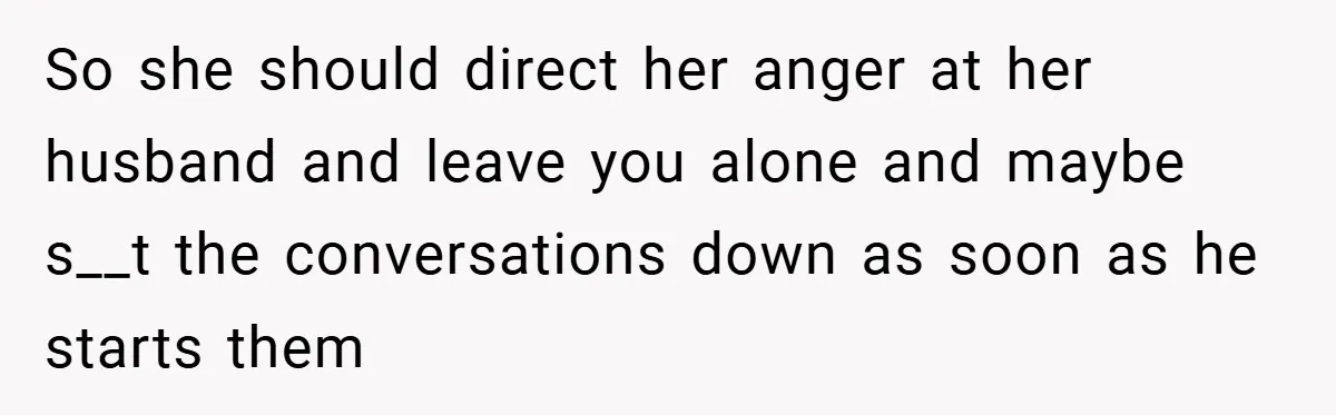 So she should direct her anger at her husband and leave you alone and maybe s__t the conversations down as soon as he starts them