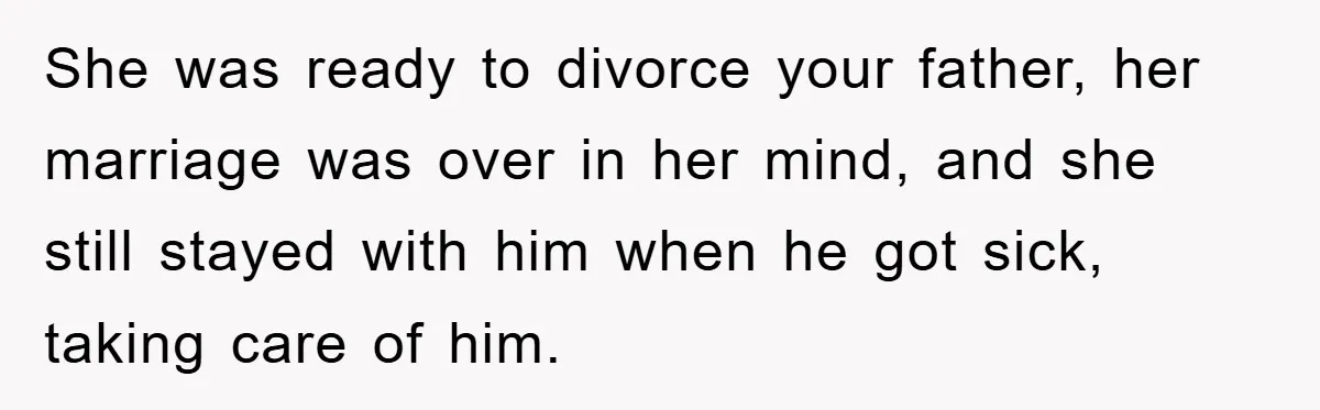 She was ready to divorce your father, her marriage was over in her mind, and she still stayed with him when he got sick, taking care of him.