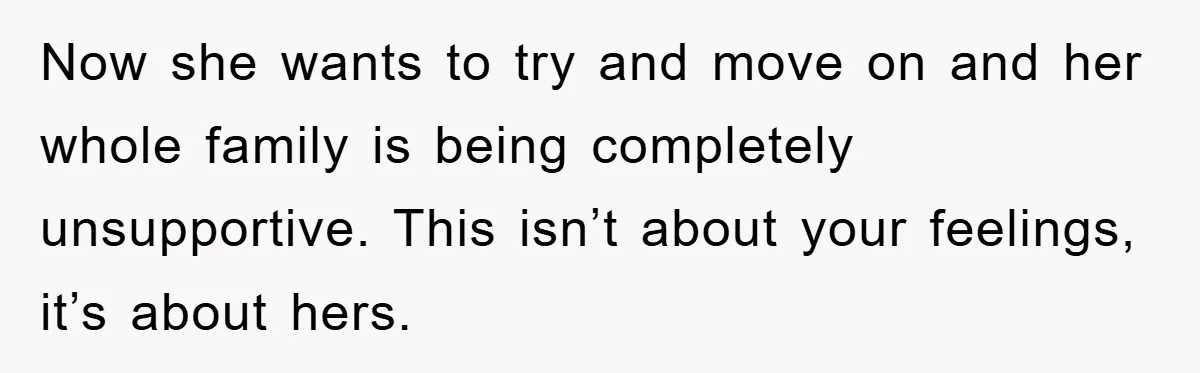 Now she wants to try and move on and her whole family is being completely unsupportive. This isn’t about your feelings, it’s about hers.