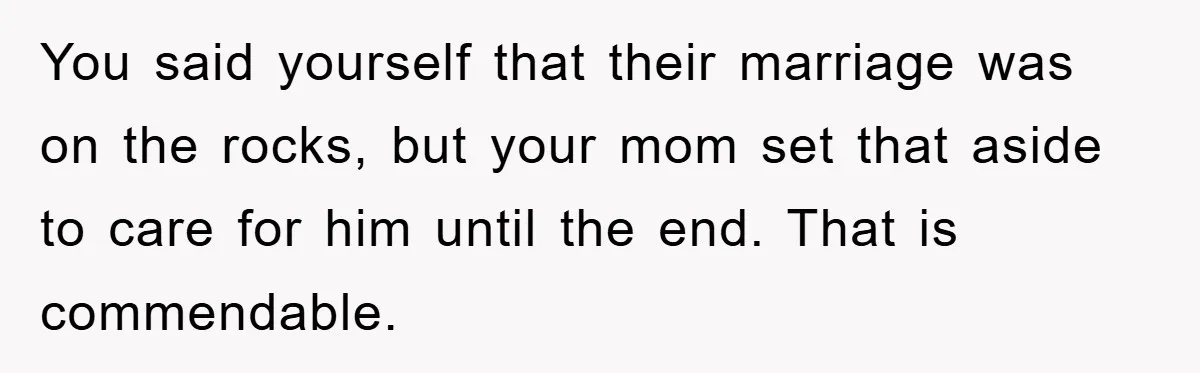 You said yourself that their marriage was on the rocks, but your mom set that aside to care for him until the end. That is commendable.