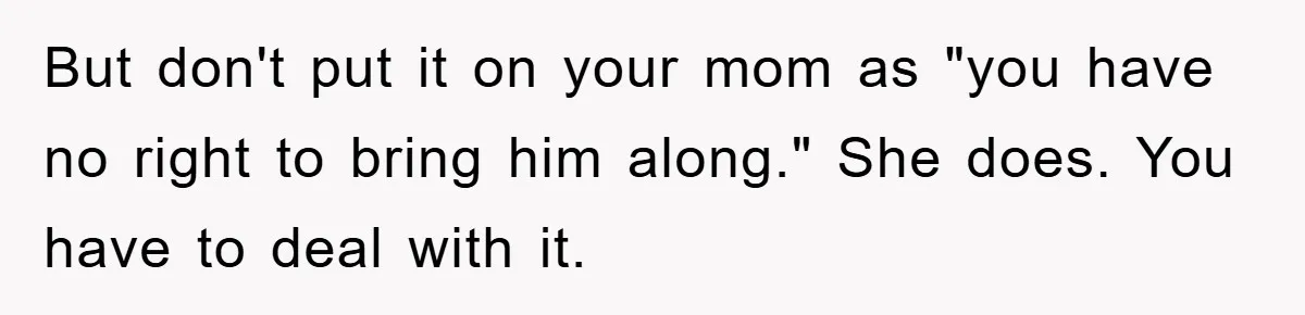 But don't put it on your mom as "you have no right to bring him along." She does. You have to deal with it.