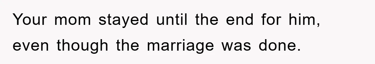 Your mom stayed until the end for him, even though the marriage was done.