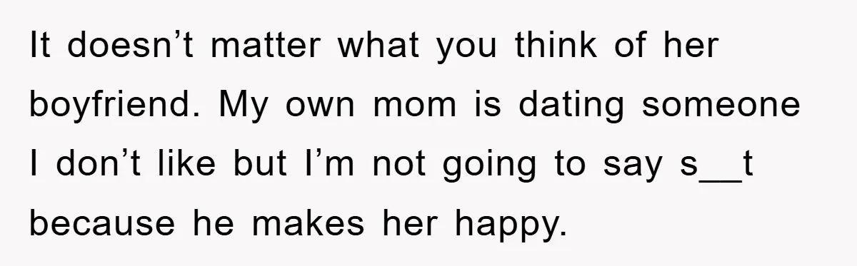 It doesn’t matter what you think of her boyfriend. My own mom is dating someone I don’t like but I’m not going to say s__t because he makes her happy.