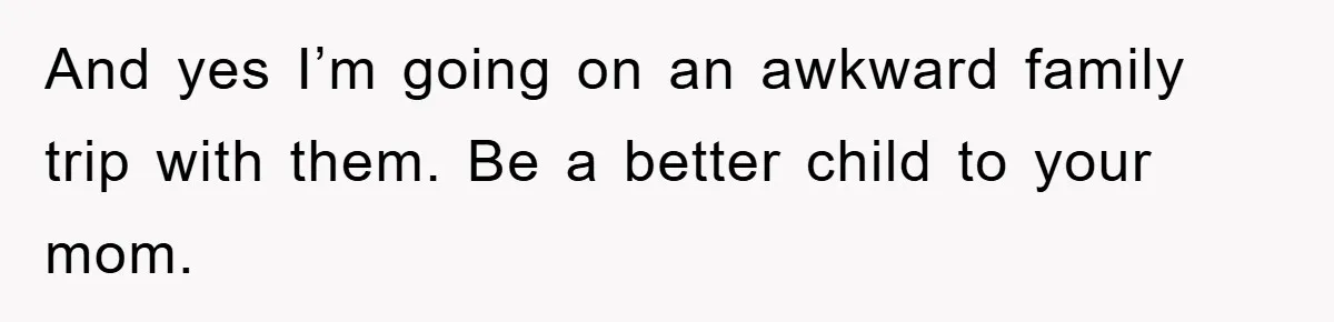 And yes I’m going on an awkward family trip with them. Be a better child to your mom.