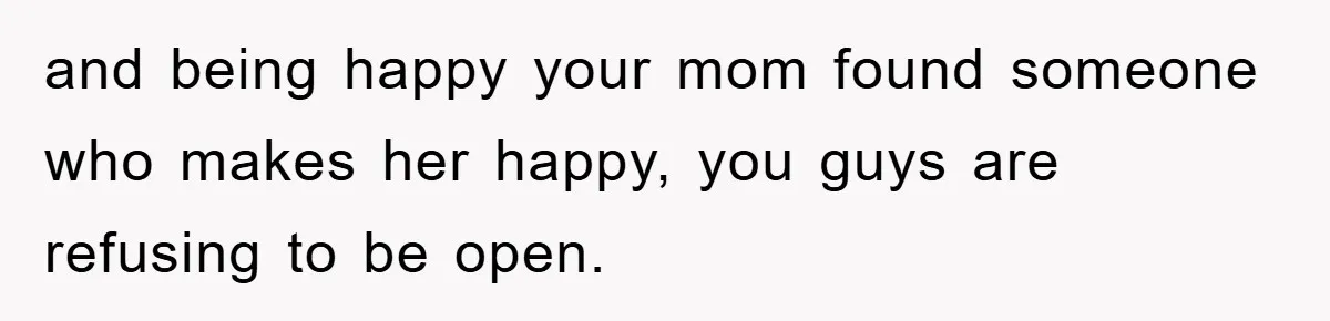 and being happy your mom found someone who makes her happy, you guys are refusing to be open.