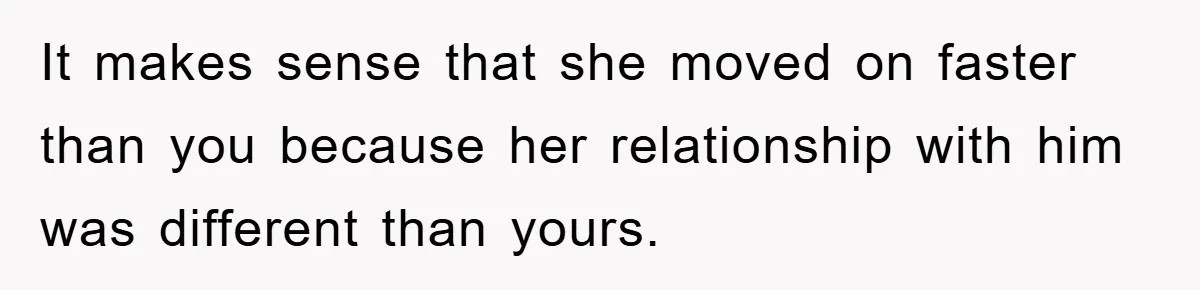 It makes sense that she moved on faster than you because her relationship with him was different than yours.