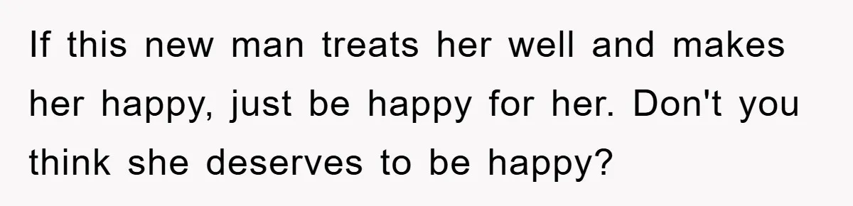 If this new man treats her well and makes her happy, just be happy for her. Don't you think she deserves to be happy?
