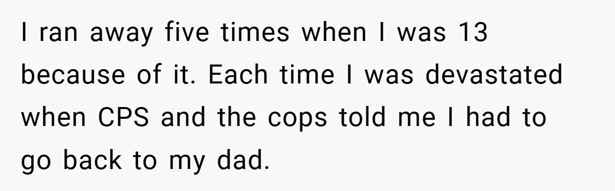 A Teen Refuses to Forgive Her Dad for Moving On Too Fast - and Leaves Home on Her 18th Birthday I ran away five times when I was 13 because of it. Each time I was devastated when CPS and the cops told me I had to go back to...