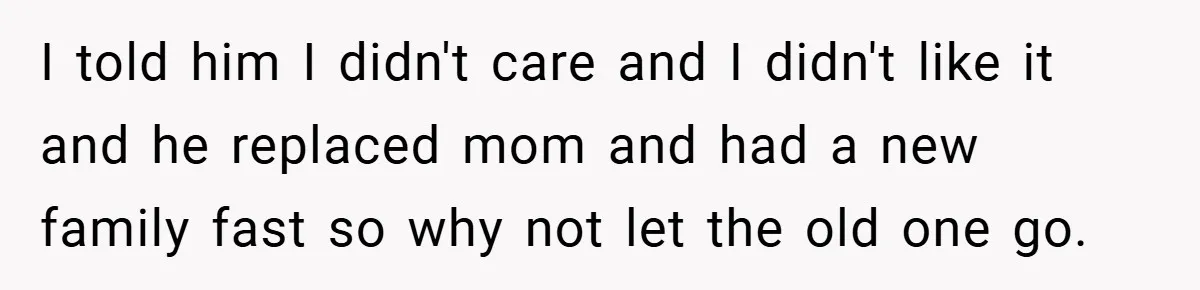 A Teen Refuses to Forgive Her Dad for Moving On Too Fast - and Leaves Home on Her 18th Birthday I told him I didn't care and I didn't like it and he replaced mom and had a new family fast so why not let the old one go.