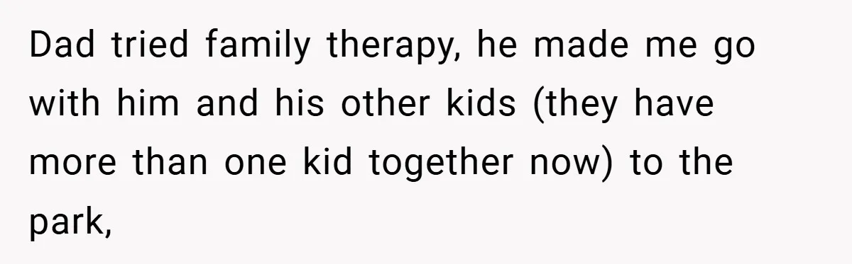 A Teen Refuses to Forgive Her Dad for Moving On Too Fast - and Leaves Home on Her 18th Birthday Dad tried family therapy, he made me go with him and his other kids (they have more than one kid together now) to the park,