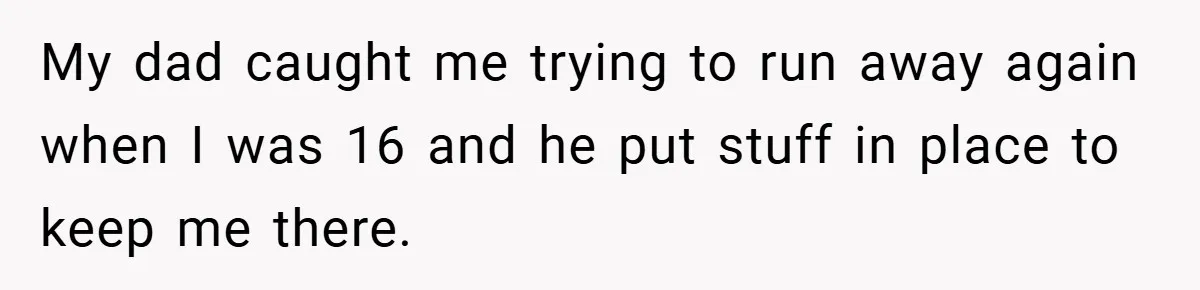 A Teen Refuses to Forgive Her Dad for Moving On Too Fast - and Leaves Home on Her 18th Birthday My dad caught me trying to run away again when I was 16 and he put stuff in place to keep me there.