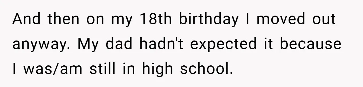 A Teen Refuses to Forgive Her Dad for Moving On Too Fast - and Leaves Home on Her 18th Birthday And then on my 18th birthday I moved out anyway. My dad hadn't expected it because I was/am still in high school.