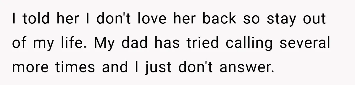A Teen Refuses to Forgive Her Dad for Moving On Too Fast - and Leaves Home on Her 18th Birthday I told her I don't love her back so stay out of my life. My dad has tried calling several more times and I just don't answer.