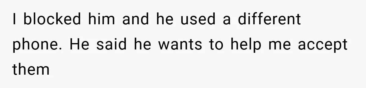 A Teen Refuses to Forgive Her Dad for Moving On Too Fast - and Leaves Home on Her 18th Birthday I blocked him and he used a different phone. He said he wants to help me accept them