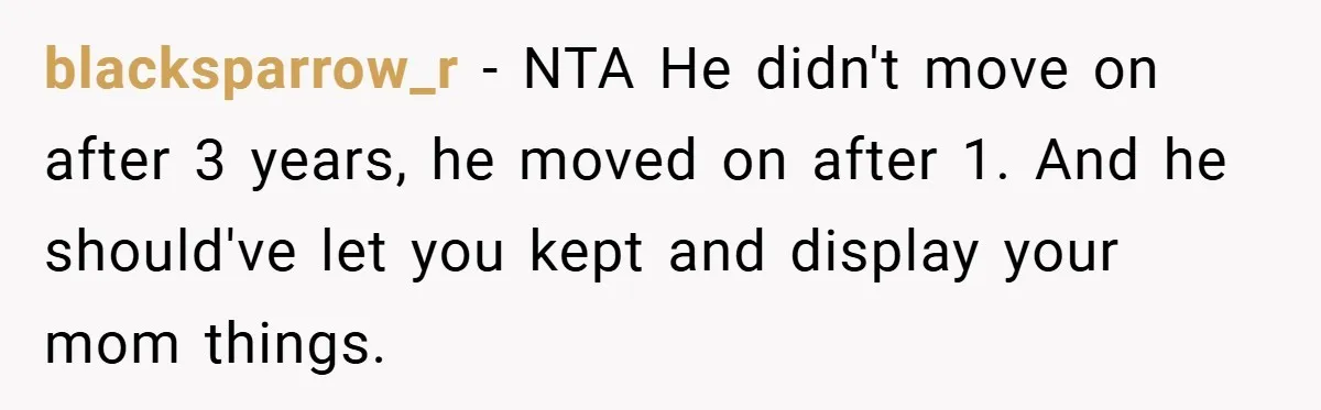 A Teen Refuses to Forgive Her Dad for Moving On Too Fast - and Leaves Home on Her 18th Birthday blacksparrow_r − NTA He didn't move on after 3 years, he moved on after 1. And he should've let you kept and display your mom things.